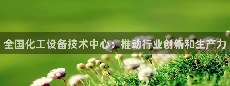 天辰平台怎么样可靠吗：全国化工设备技术中心：推动行业创新和生